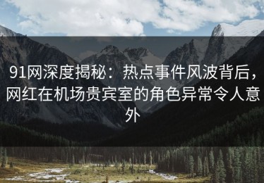 91网深度揭秘：热点事件风波背后，网红在机场贵宾室的角色异常令人意外