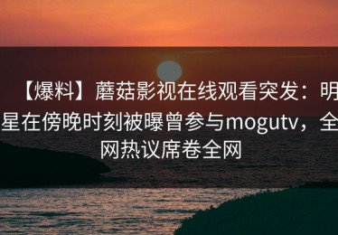 【爆料】蘑菇影视在线观看突发：明星在傍晚时刻被曝曾参与mogutv，全网热议席卷全网