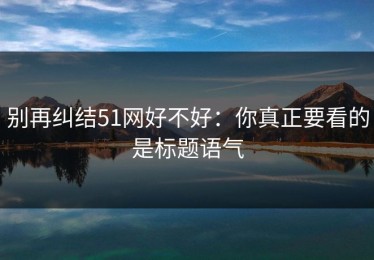 别再纠结51网好不好：你真正要看的是标题语气