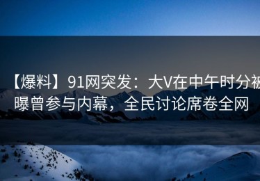 【爆料】91网突发：大V在中午时分被曝曾参与内幕，全民讨论席卷全网