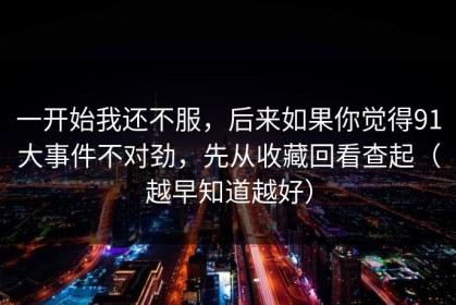 一开始我还不服，后来如果你觉得91大事件不对劲，先从收藏回看查起（越早知道越好）