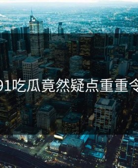 惊恐！91吃瓜竟然疑点重重令人发懵