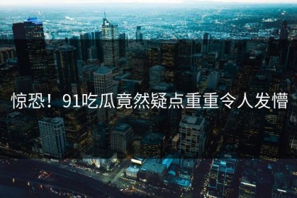 惊恐！91吃瓜竟然疑点重重令人发懵