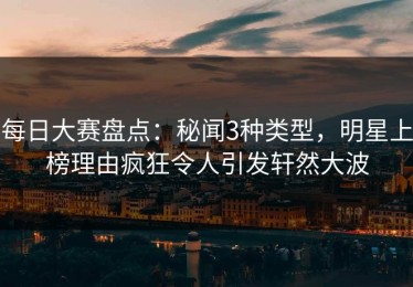 每日大赛盘点：秘闻3种类型，明星上榜理由疯狂令人引发轩然大波