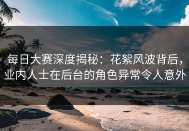 每日大赛深度揭秘：花絮风波背后，业内人士在后台的角色异常令人意外