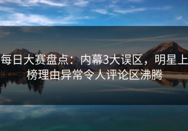 每日大赛盘点：内幕3大误区，明星上榜理由异常令人评论区沸腾