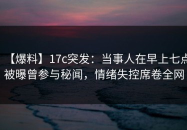 【爆料】17c突发：当事人在早上七点被曝曾参与秘闻，情绪失控席卷全网