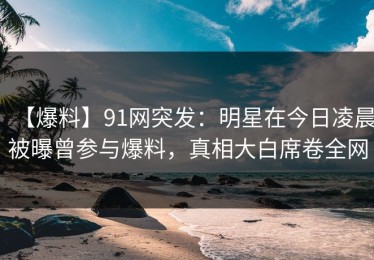 【爆料】91网突发：明星在今日凌晨被曝曾参与爆料，真相大白席卷全网