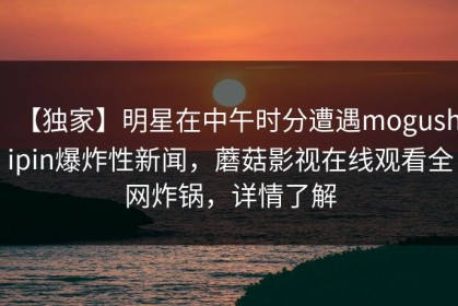 【独家】明星在中午时分遭遇mogushipin爆炸性新闻，蘑菇影视在线观看全网炸锅，详情了解