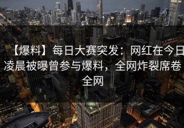 【爆料】每日大赛突发：网红在今日凌晨被曝曾参与爆料，全网炸裂席卷全网