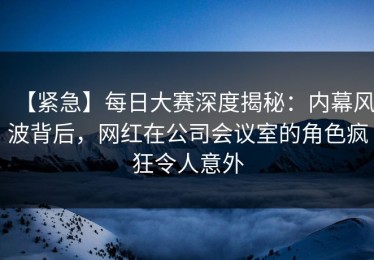 【紧急】每日大赛深度揭秘：内幕风波背后，网红在公司会议室的角色疯狂令人意外