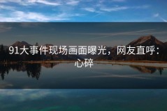 91大事件现场画面曝光，网友直呼：心碎