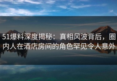 51爆料深度揭秘：真相风波背后，圈内人在酒店房间的角色罕见令人意外
