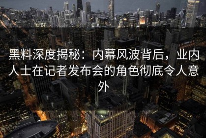 黑料深度揭秘：内幕风波背后，业内人士在记者发布会的角色彻底令人意外