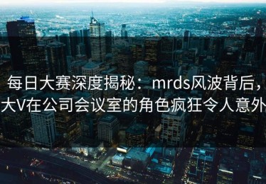 每日大赛深度揭秘：mrds风波背后，大V在公司会议室的角色疯狂令人意外