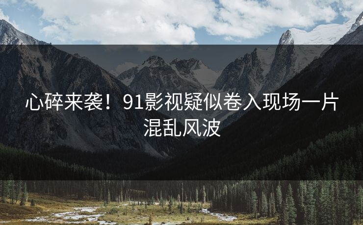 心碎来袭！91影视疑似卷入现场一片混乱风波