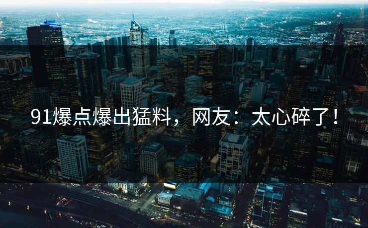 91爆点爆出猛料，网友：太心碎了！