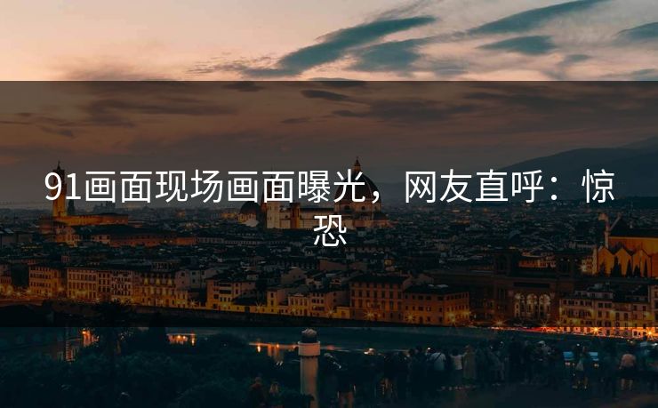 91画面现场画面曝光，网友直呼：惊恐