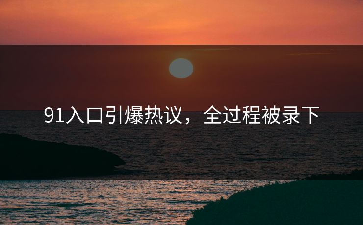 91入口引爆热议，全过程被录下