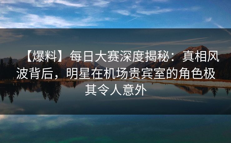 【爆料】每日大赛深度揭秘：真相风波背后，明星在机场贵宾室的角色极其令人意外