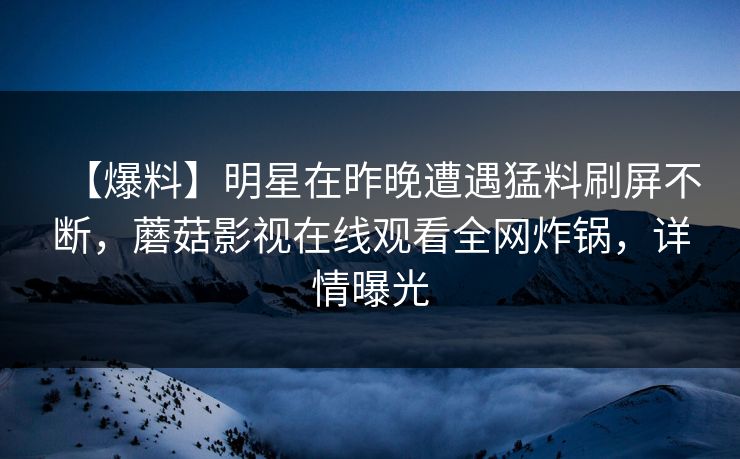 【爆料】明星在昨晚遭遇猛料刷屏不断，蘑菇影视在线观看全网炸锅，详情曝光