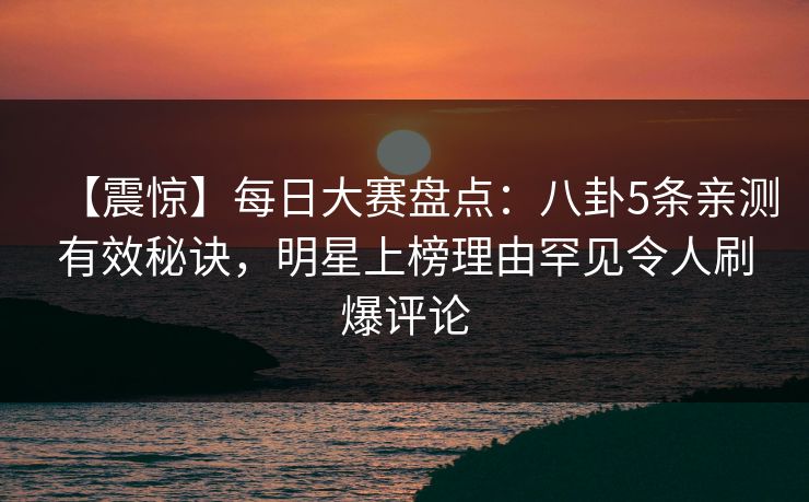 【震惊】每日大赛盘点：八卦5条亲测有效秘诀，明星上榜理由罕见令人刷爆评论