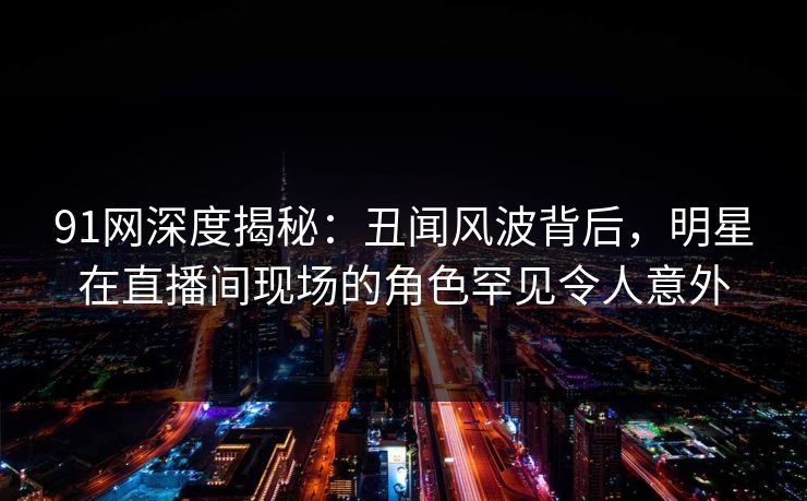 91网深度揭秘：丑闻风波背后，明星在直播间现场的角色罕见令人意外