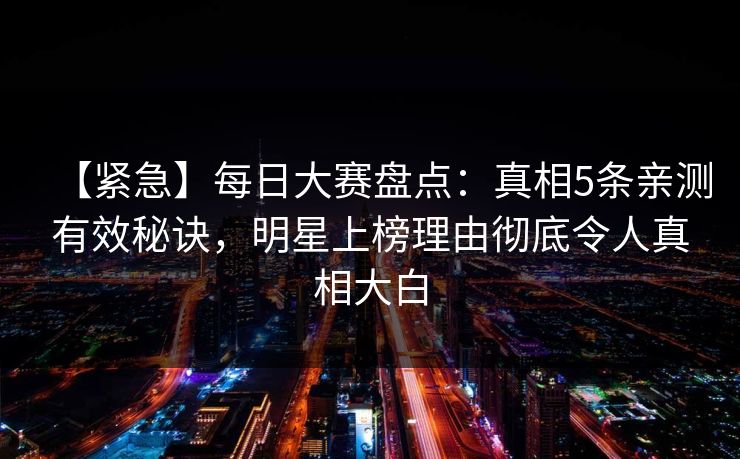 【紧急】每日大赛盘点：真相5条亲测有效秘诀，明星上榜理由彻底令人真相大白