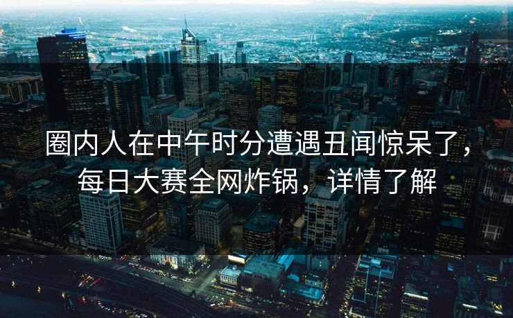 圈内人在中午时分遭遇丑闻惊呆了，每日大赛全网炸锅，详情了解