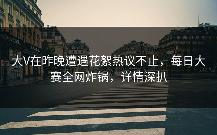 大V在昨晚遭遇花絮热议不止，每日大赛全网炸锅，详情深扒