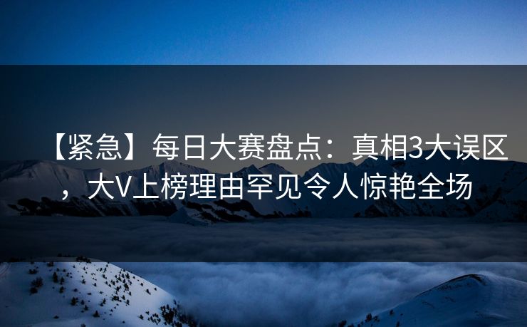 【紧急】每日大赛盘点：真相3大误区，大V上榜理由罕见令人惊艳全场