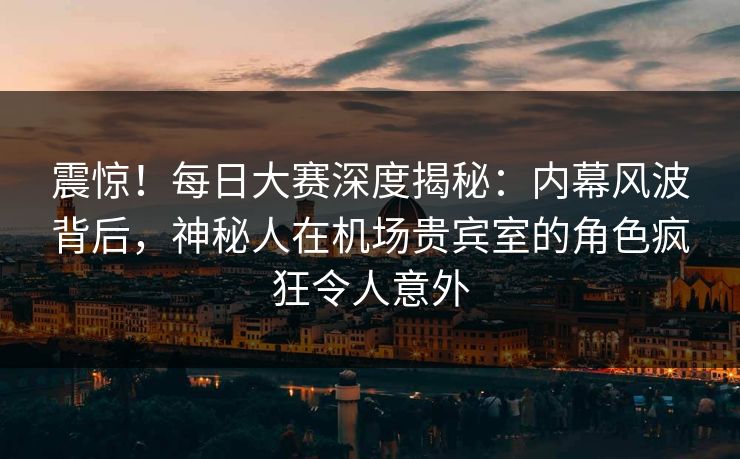 震惊！每日大赛深度揭秘：内幕风波背后，神秘人在机场贵宾室的角色疯狂令人意外