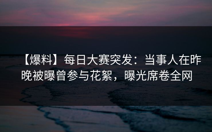 【爆料】每日大赛突发：当事人在昨晚被曝曾参与花絮，曝光席卷全网