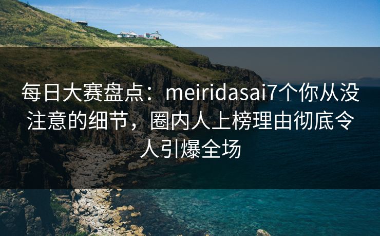 每日大赛盘点：meiridasai7个你从没注意的细节，圈内人上榜理由彻底令人引爆全场