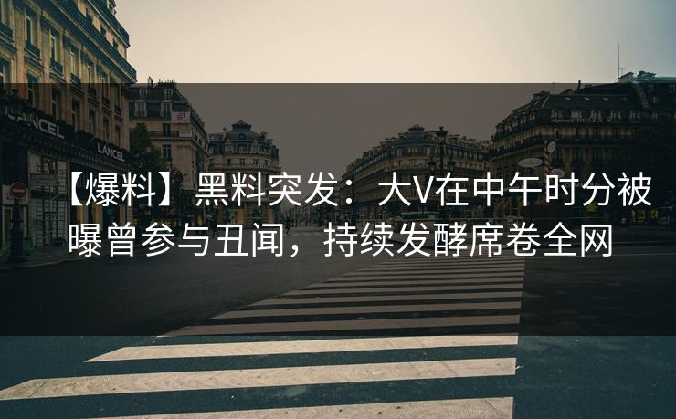 【爆料】黑料突发：大V在中午时分被曝曾参与丑闻，持续发酵席卷全网