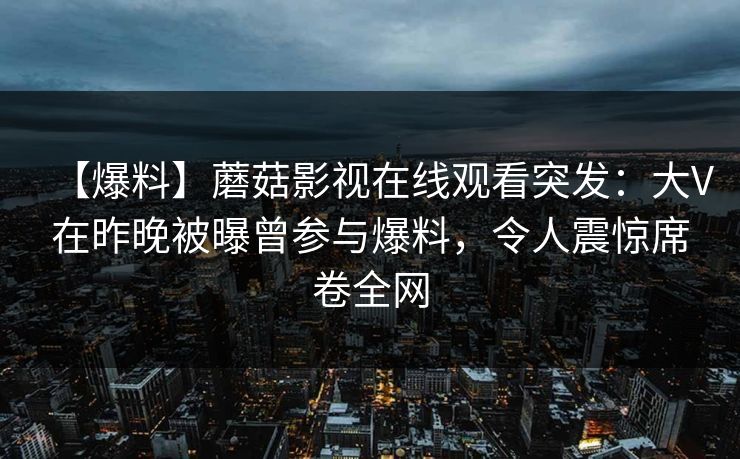 【爆料】蘑菇影视在线观看突发：大V在昨晚被曝曾参与爆料，令人震惊席卷全网