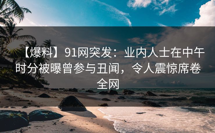 【爆料】91网突发：业内人士在中午时分被曝曾参与丑闻，令人震惊席卷全网
