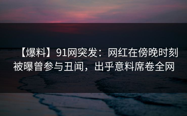 【爆料】91网突发：网红在傍晚时刻被曝曾参与丑闻，出乎意料席卷全网
