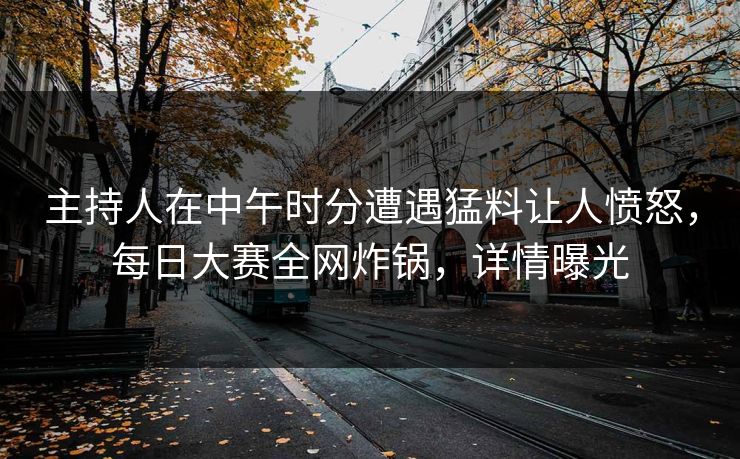 主持人在中午时分遭遇猛料让人愤怒，每日大赛全网炸锅，详情曝光