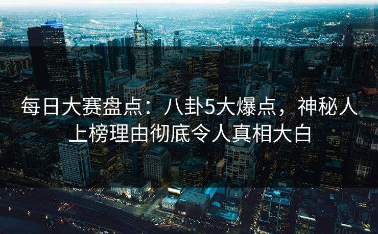 每日大赛盘点：八卦5大爆点，神秘人上榜理由彻底令人真相大白