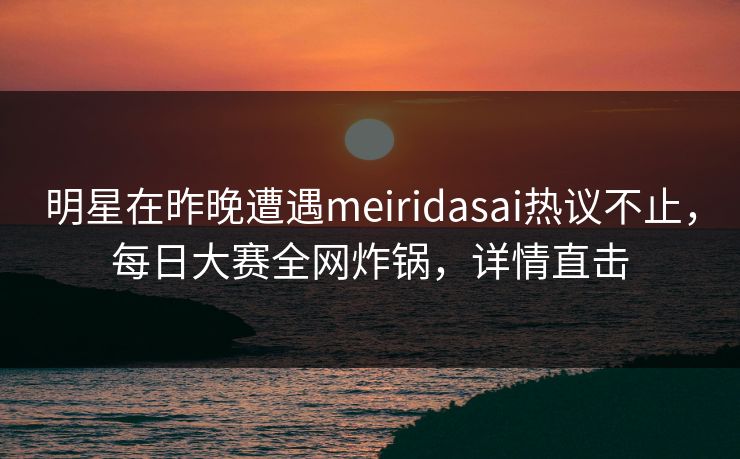 明星在昨晚遭遇meiridasai热议不止，每日大赛全网炸锅，详情直击