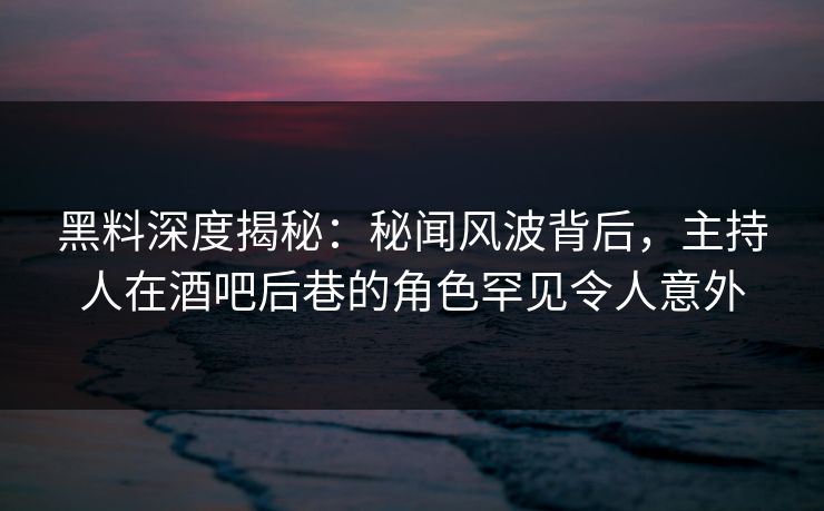 黑料深度揭秘：秘闻风波背后，主持人在酒吧后巷的角色罕见令人意外