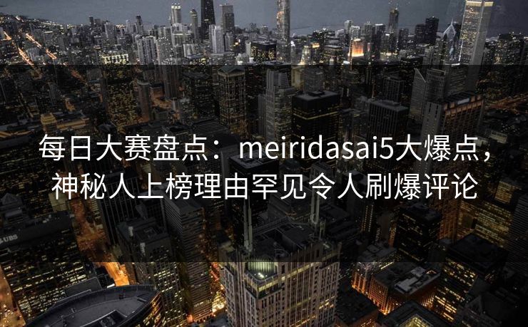 每日大赛盘点：meiridasai5大爆点，神秘人上榜理由罕见令人刷爆评论