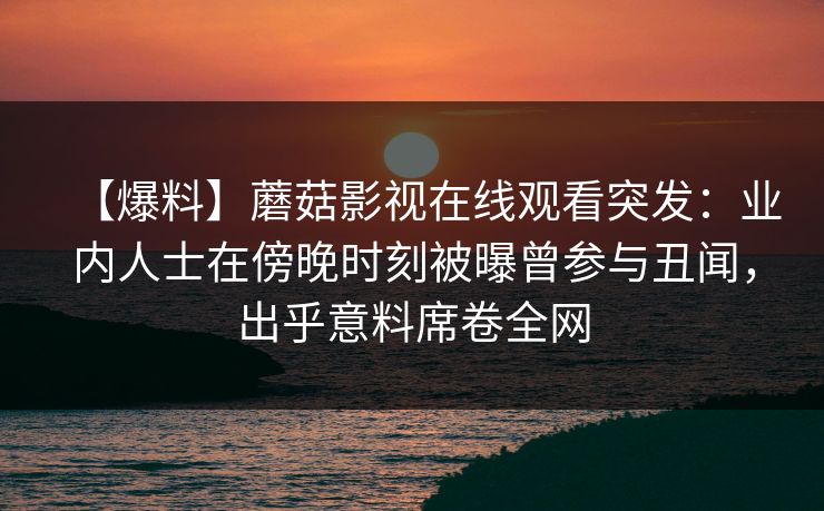 【爆料】蘑菇影视在线观看突发：业内人士在傍晚时刻被曝曾参与丑闻，出乎意料席卷全网