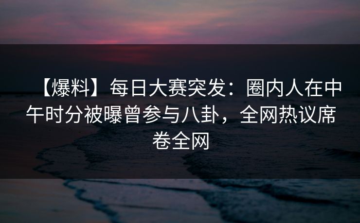 【爆料】每日大赛突发：圈内人在中午时分被曝曾参与八卦，全网热议席卷全网