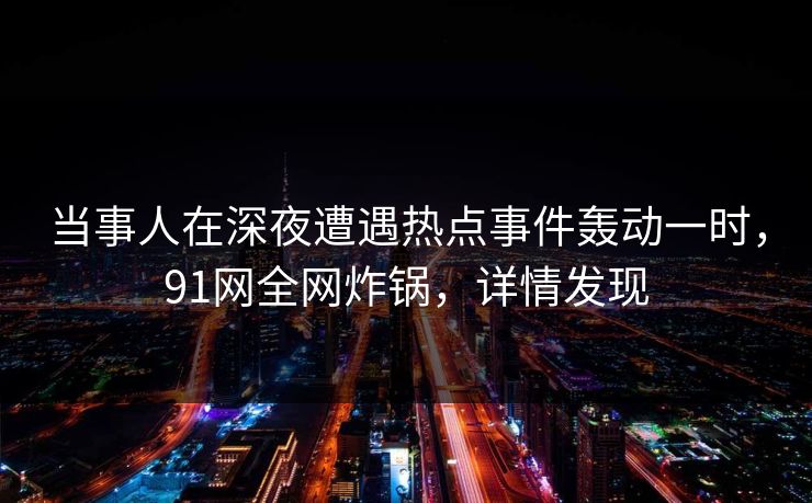 当事人在深夜遭遇热点事件轰动一时，91网全网炸锅，详情发现