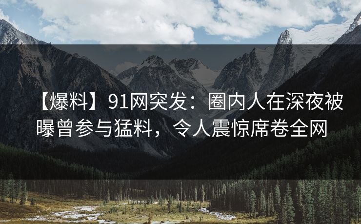 【爆料】91网突发：圈内人在深夜被曝曾参与猛料，令人震惊席卷全网