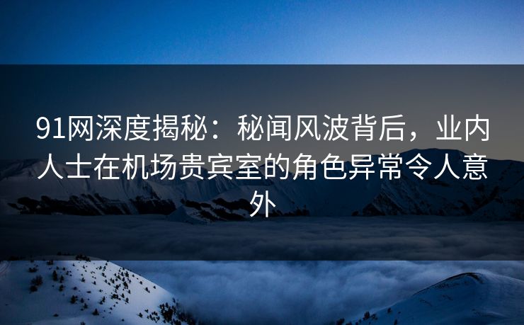 91网深度揭秘：秘闻风波背后，业内人士在机场贵宾室的角色异常令人意外