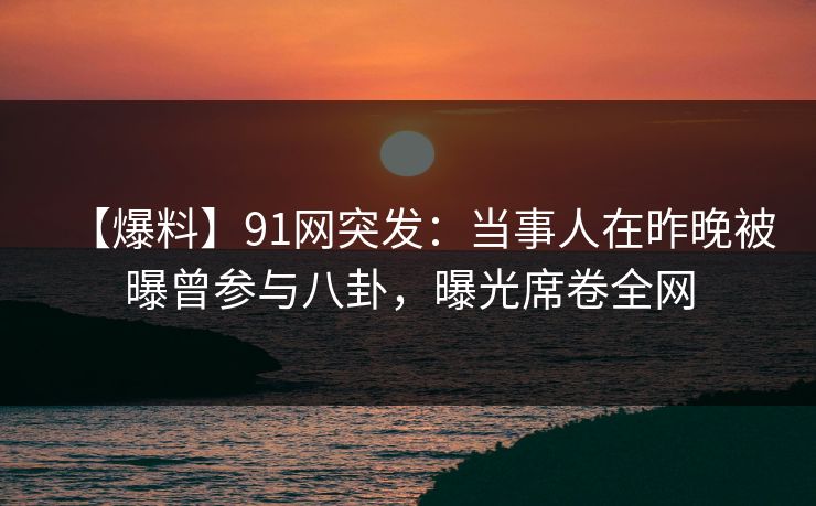 【爆料】91网突发：当事人在昨晚被曝曾参与八卦，曝光席卷全网