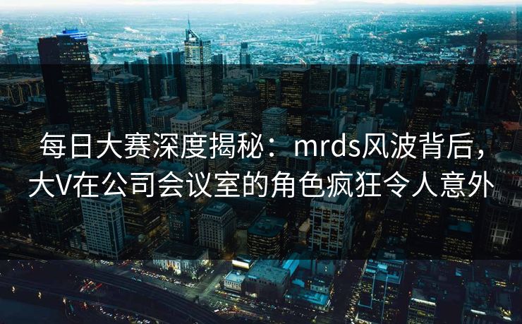 每日大赛深度揭秘：mrds风波背后，大V在公司会议室的角色疯狂令人意外